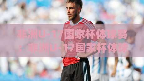 非洲U-17国家杯体球赛:非洲U-17国家杯体球赛为何成为新星摇篮?(非洲U-17国家杯体球赛)青训密码与观赛焦点-最全手机信誉进球站大全早盘文字中文解说直播指南