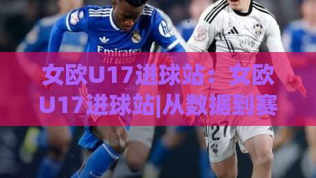 女欧U17进球站:女欧U17进球站|从数据到赛场,女欧U17进球站【进球分布】与青年女足进攻趋势-今晚靠谱最火压球网低水无需注册观看解说让球盘高清