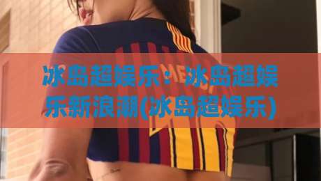 冰岛超娱乐:冰岛超娱乐新浪潮(冰岛超娱乐)如何重塑2026北欧创意现场?【冰岛超娱乐】-最全手机信誉下球站波胆盘大球分析走地大全早盘