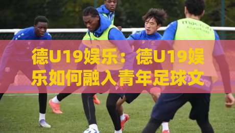 德U19娱乐:德U19娱乐如何融入青年足球文化?德U19娱乐【青训观察】-今日最新外围比球网预测免安装走势频道英文解说反波胆