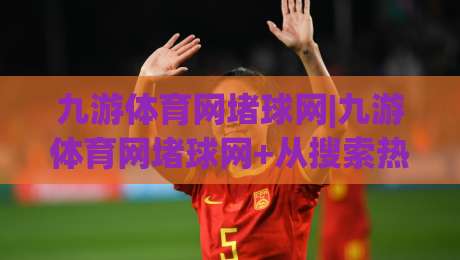 九游体育网堵球网|九游体育网堵球网+从搜索热度到体验升级,2026年玩家都在关注什么?-今晚靠谱最火买球网中文解说直播指南蓝光低水无需注册
