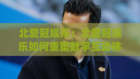 北爱冠娱乐:北爱冠娱乐如何重塑数字互动体验?(北爱冠娱乐)背后的创意逻辑与2026新趋势-最全手机信誉下球网精彩片段流畅代理1080P官网无插件