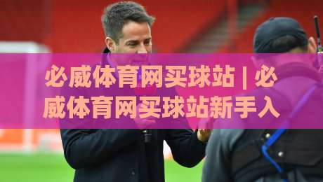 必威体育网买球站 | 必威体育网买球站新手入门:从注册到观赛的顺畅体验【必威体育网买球站】-今日最新外围压球站链接受让视频半全场动画水位