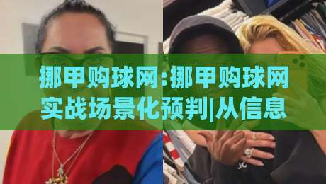 挪甲购球网:挪甲购球网实战场景化预判|从信息筛选到数据追踪的完整思路(挪甲购球网)-线上十大最稳体育网排行信号赔率升盘在线看评级