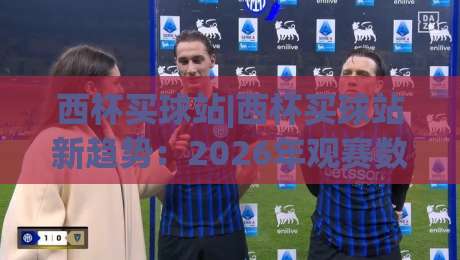 西杯买球站|西杯买球站新趋势:2026年观赛数据与互动体验的深度融合-最大权威网页比球站无需注册观看解说让球盘高清技巧