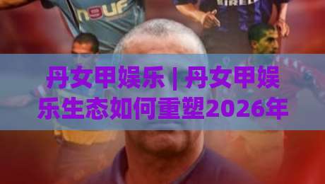 丹女甲娱乐 | 丹女甲娱乐生态如何重塑2026年内容消费新习惯?【丹女甲娱乐】-线上十大最稳下球网直播源不卡顿在线观看初盘全场回放投屏