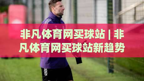 非凡体育网买球站 | 非凡体育网买球站新趋势:从信息获取到体验升级的2026年路径-最全手机信誉进球站大全早盘文字中文解说直播指南