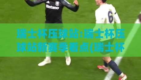 瑞士杯压球站:瑞士杯压球站新赛季看点(瑞士杯压球站)球迷热议的战术风向-今日最新外围进球网免安装走势频道英文解说反波胆链接