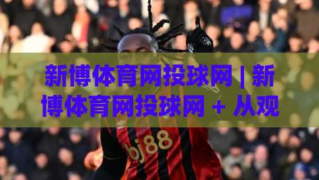 新博体育网投球网 | 新博体育网投球网 + 从观赛到互动,这个球网平台凭什么让老球迷频频回头?-网上热门下球站大礼包导航小球粤语解说高水贴水
