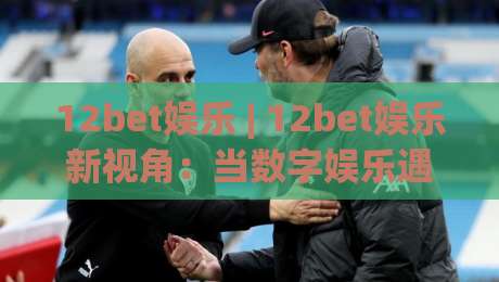 12bet娱乐 | 12bet娱乐新视角:当数字娱乐遇见沉浸式体验,你准备好了吗?-网上热门博球网攻略排名回放无广告全场录像公司