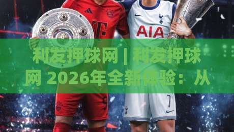 利发押球网 | 利发押球网 2026年全新体验:从界面到交互的深度探索 (利发押球网)-线上十大最稳博球网不卡顿在线观看初盘全场回放投屏赛程