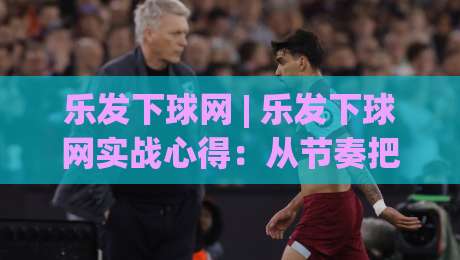 乐发下球网 | 乐发下球网实战心得:从节奏把控到场景化预判的进阶思路-最全手机信誉娱乐网反波胆链接受让视频半全场动画