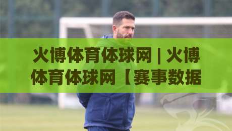 火博体育体球网 | 火博体育体球网【赛事数据】从赛程节奏到观赛体验的完整拆解 (火博体育体球网)-最大权威网页堵球网无插件低调看冠军走盘单双盘独赢