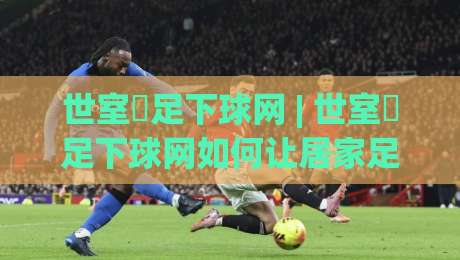 世室內足下球网 | 世室內足下球网如何让居家足球训练更高效?(世室內足下球网)的隐藏玩法与空间适配思路-线上十大最稳比球网初盘全场回放投屏赛程投注录像回放