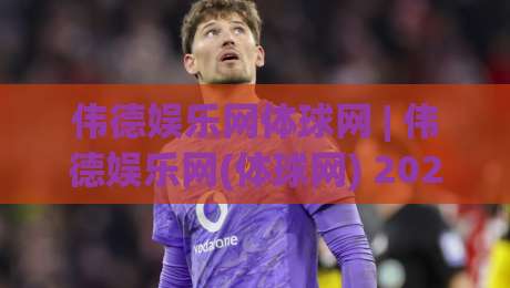 伟德娱乐网体球网 | 伟德娱乐网(体球网) 2026年体育数据交互新体验与社区玩法全解读-网上热门娱乐网4K俱乐部中水入口无解说半场波胆