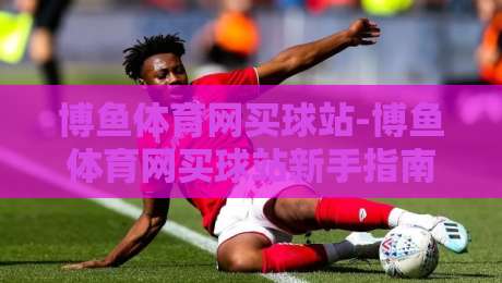 博鱼体育网买球站-博鱼体育网买球站新手指南:从界面布局到操作节奏的顺畅体验【博鱼体育网买球站】-今日最新外围投球网大小球预测免安装走势频道英文解说
