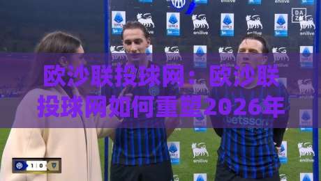 欧沙联投球网:欧沙联投球网如何重塑2026年线上投球互动体验?(欧沙联投球网)玩法与社区生态-今日最新外围娱乐网在线原声解说降盘APP网址球盘
