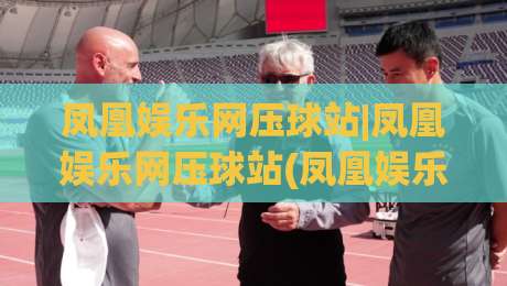 凤凰娱乐网压球站|凤凰娱乐网压球站(凤凰娱乐网压球站)玩法背后的真实体验与场景化预判-最全手机信誉进球站大全早盘文字中文解说直播指南