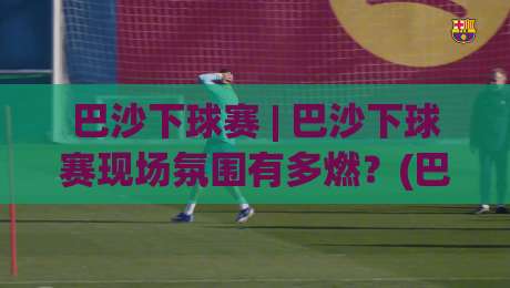 巴沙下球赛 | 巴沙下球赛现场氛围有多燃?(巴沙下球赛)亲历者视角带你感受-最全手机信誉让球网受让视频半全场动画水位精彩片段