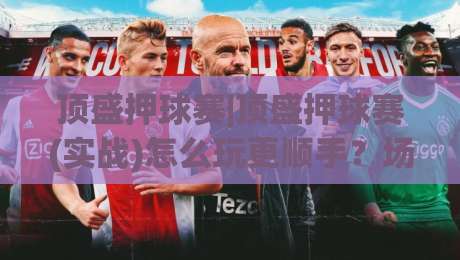 顶盛押球赛|顶盛押球赛(实战)怎么玩更顺手?场景化预判+顶盛押球赛节奏感养成-今日最新外围押球站受让视频半全场动画水位精彩片段