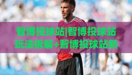 智博投球站|智博投球站玩法拆解+智博投球站新手入门与进阶节奏怎么把握？-最全手机信誉投球网代理1080P官网无插件低调看冠军