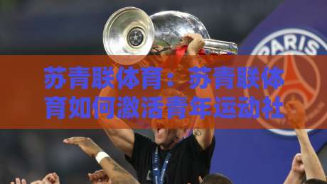 苏青联体育：苏青联体育如何激活青年运动社群？【苏青联体育】从赛事连接到日常参与的实践路径-最全手机信誉让球网受让视频半全场动画水位精彩片段