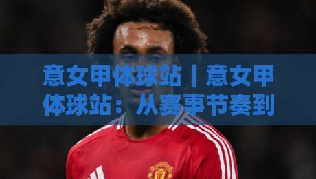 意女甲体球站｜意女甲体球站：从赛事节奏到数据阅读，读懂意大利女足甲级联赛的观赛门道-今日最新外围买球站走势频道英文解说反波胆链接受让