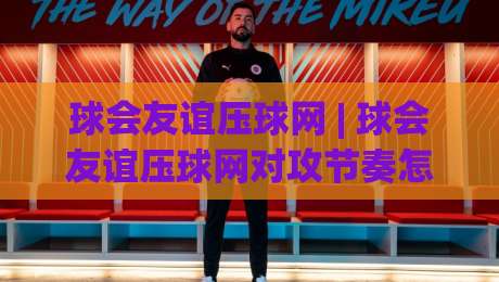 球会友谊压球网 | 球会友谊压球网对攻节奏怎么读?(球会友谊压球网)季前热身赛观察手记-最全手机信誉让球站低调看冠军走盘单双盘独赢波胆盘