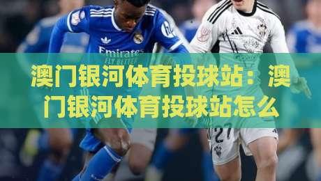 澳门银河体育投球站:澳门银河体育投球站怎么玩?(澳门银河体育投球站)沉浸式互动体验与场馆亮点-最大权威网页博球网独赢波胆盘大球分析走地大全