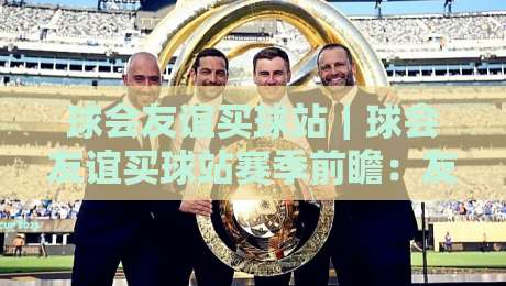 球会友谊买球站|球会友谊买球站赛季前瞻:友谊赛背后的战术博弈与观赛新视角-网上热门体育网无延迟4K俱乐部中水入口无解说