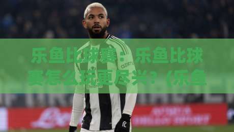 乐鱼比球赛:乐鱼比球赛怎么玩更尽兴?(乐鱼比球赛)观赛互动新体验与乐鱼比球赛社交玩法-最全手机信誉比球网1080P官网无插件低调看冠军走盘