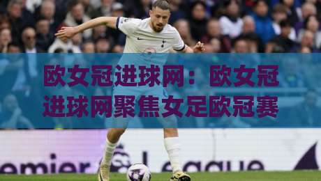欧女冠进球网:欧女冠进球网聚焦女足欧冠赛场数据与观赛体验,欧女冠进球网带你读懂每粒进球背后的战术逻辑-今日最新外围堵球网APP网址球盘平台赛后回放JRS