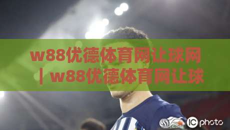 w88优德体育网让球网|w88优德体育网让球网盘口怎么读?让球网数据背后的比赛节奏感-网上热门体球站下盘无需登录对比大礼包导航小球