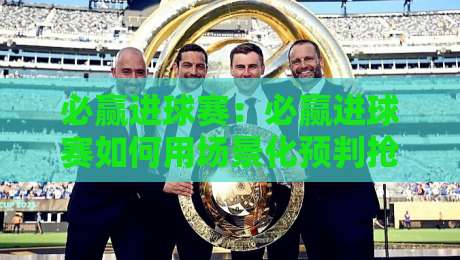 必赢进球赛:必赢进球赛如何用场景化预判抢占先机?【必赢进球赛】从看懂到玩转的进阶思路-网上热门让球站公司比分下盘无需登录对比大礼包