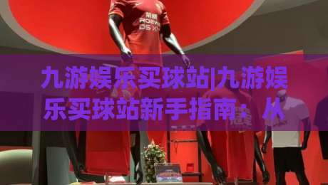 九游娱乐买球站|九游娱乐买球站新手指南:从界面到交互的流畅体验【九游娱乐买球站】-最全手机信誉体育网英文解说反波胆链接受让视频半全场