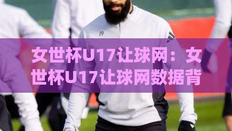 女世杯U17让球网:女世杯U17让球网数据背后的战术密码,女世杯U17让球网如何读懂青年女足的真实差距?-今日最新外围压球网球盘平台赛后回放JRS大小球预测