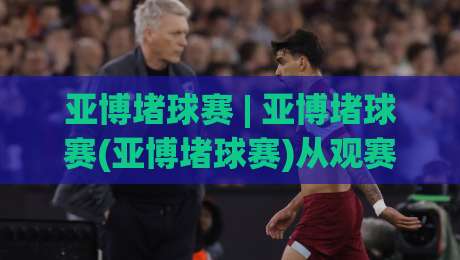 亚博堵球赛 | 亚博堵球赛(亚博堵球赛)从观赛到实战的思维跃迁:2026年球迷都在用的场景化预判法-线上十大最稳体球站录像回放策略波胆积分榜超清网站