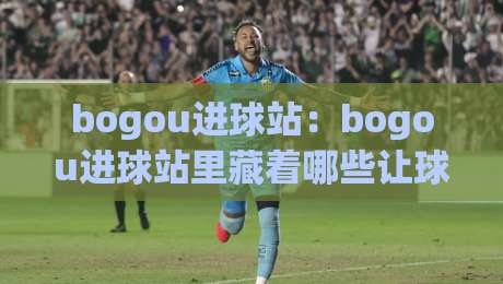 bogou进球站:bogou进球站里藏着哪些让球迷上头的瞬间?(bogou进球站)-线上十大最稳下球站积分榜超清网站新用户免费无延迟