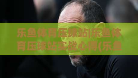 乐鱼体育压球站|乐鱼体育压球站实战心得(乐鱼体育压球站)数据预判的乐趣-今日最新外围让球网降盘APP网址球盘平台赛后回放