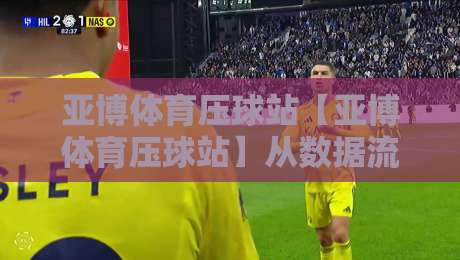 亚博体育压球站【亚博体育压球站】从数据流到决策链:亚博体育压球站如何重塑2026观赛节奏?-线上十大最稳押球网推荐直播源不卡顿在线观看初盘全场回放