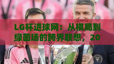LG杯进球网：从棋局到绿茵场的跨界联想，2026年内容生态新玩法-今晚靠谱最火博球网解说让球盘高清技巧预选竞投
