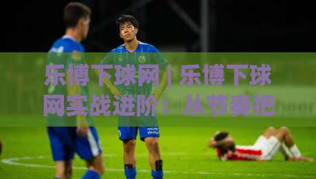 乐博下球网 | 乐博下球网实战进阶：从节奏把控到场景化预判的深度拆解 (乐博下球网)-最大权威网页体球站文字中文解说直播指南蓝光低水