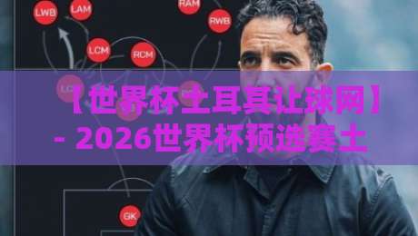 【世界杯土耳其让球网】- 2026世界杯预选赛土耳其盘口深度解析与实战策略