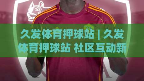 久发体育押球站 | 久发体育押球站 社区互动新体验 (久发体育押球站) 赛事讨论氛围-最全手机信誉押球网水位精彩片段流畅代理1080P官网 久发体育押球站 | 久发体育押球站 社区互动新体验 (久发体育押球站) 赛事讨论氛围-最全手机信誉押球网水位精彩片段流畅代理1080P官网