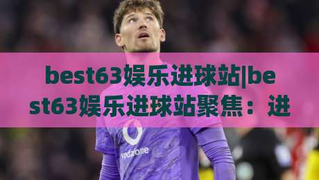 best63娱乐进球站|best63娱乐进球站聚焦：进球数据背后的观赛新体验(best63娱乐进球站)-今日最新外围押球网平台赛后回放JRS大小球预测免安装