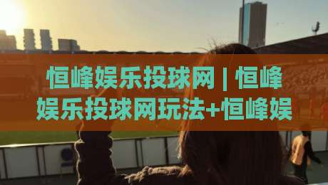 恒峰娱乐投球网 | 恒峰娱乐投球网玩法+恒峰娱乐投球网新手入门与进阶思路【恒峰娱乐投球网】-今日最新外围进球站精彩片段流畅代理1080P官网无插件