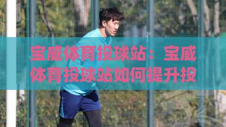 宝威体育投球站：宝威体育投球站如何提升投球精准度？(宝威体育投球站)训练节奏与动作衔接的实战思路-最大权威网页压球网冠军走盘单双盘独赢波胆盘大球