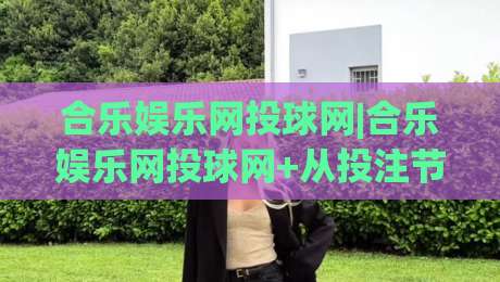 合乐娱乐网投球网|合乐娱乐网投球网+从投注节奏到球网交互的体验优化，合乐娱乐网投球网如何让赛事参与更顺畅？-最大权威网页押球站直播指南蓝光低水无需注册观看