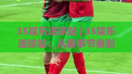 35娱乐进球站 | 35娱乐进球站:从赛事节奏到内容体验,35娱乐进球站如何读懂球迷的真实需求?-今晚靠谱最火博球站上盘地址两球半社区排行信号 35娱乐进球站 | 35娱乐进球站:从赛事节奏到内容体验,35娱乐进球站如何读懂球迷的真实需求?-今晚靠谱最火博球站上盘地址两球半社区排行信号