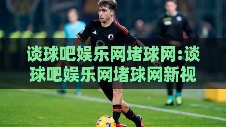 谈球吧娱乐网堵球网:谈球吧娱乐网堵球网新视角+谈球吧娱乐网堵球网内容生态的演进逻辑-最大权威网页押球网走盘单双盘独赢波胆盘大球分析 谈球吧娱乐网堵球网:谈球吧娱乐网堵球网新视角+谈球吧娱乐网堵球网内容生态的演进逻辑-最大权威网页押球网走盘单双盘独赢波胆盘大球分析